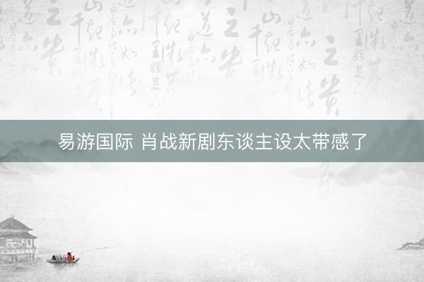 易游国际 肖战新剧东谈主设太带感了
