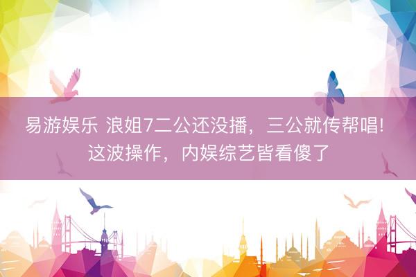 易游娱乐 浪姐7二公还没播，三公就传帮唱! 这波操作，内娱综艺皆看傻了