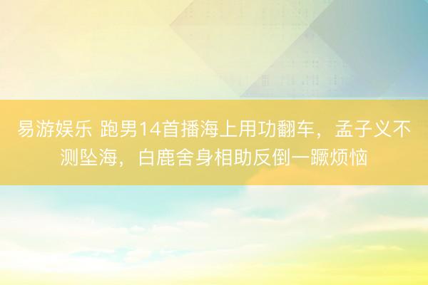 易游娱乐 跑男14首播海上用功翻车，孟子义不测坠海，白鹿舍身相助反倒一蹶烦恼