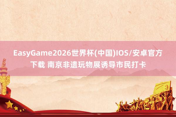EasyGame2026世界杯(中国)IOS/安卓官方下载 南京非遗玩物展诱导市民打卡