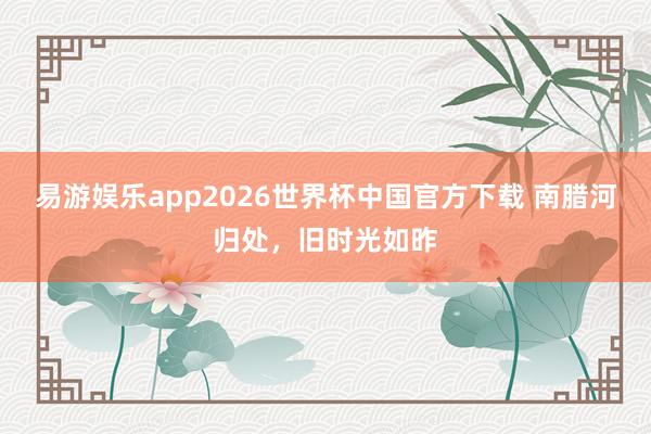 易游娱乐app2026世界杯中国官方下载 南腊河归处，旧时光如昨