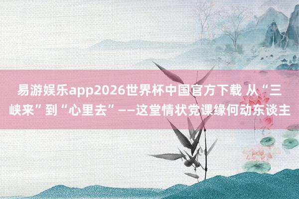 易游娱乐app2026世界杯中国官方下载 从“三峡来”到“心里去”——这堂情状党课缘何动东谈主