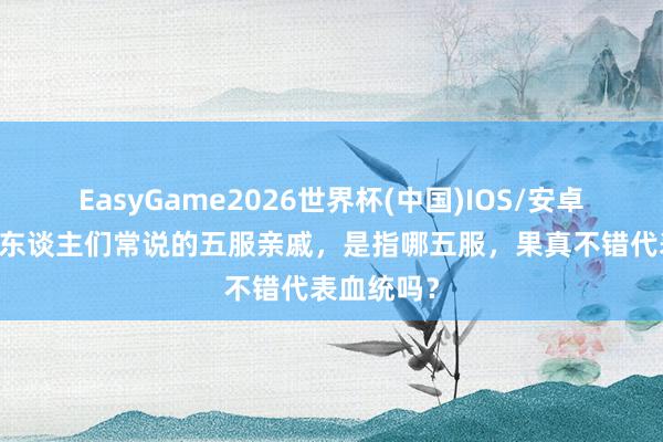 EasyGame2026世界杯(中国)IOS/安卓官方下载 东谈主们常说的五服亲戚，是指哪五服，果真不错代表血统吗？