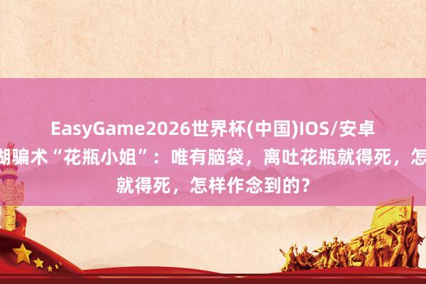 EasyGame2026世界杯(中国)IOS/安卓官方下载 江湖骗术“花瓶小姐”：唯有脑袋，离吐花瓶就得死，怎样作念到的？
