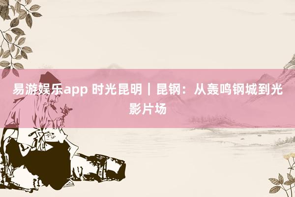 易游娱乐app 时光昆明｜昆钢：从轰鸣钢城到光影片场