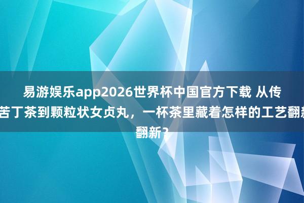 易游娱乐app2026世界杯中国官方下载 从传统苦丁茶到颗粒状女贞丸，一杯茶里藏着怎样的工艺翻新？