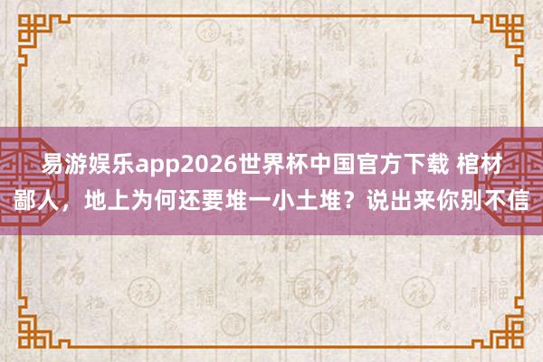 易游娱乐app2026世界杯中国官方下载 棺材鄙人，地上为何还要堆一小土堆？说出来你别不信