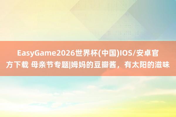 EasyGame2026世界杯(中国)IOS/安卓官方下载 母亲节专题|姆妈的豆瓣酱,有太阳的滋味