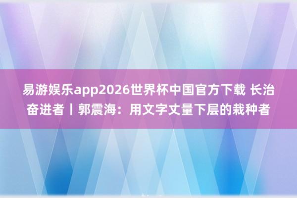 易游娱乐app2026世界杯中国官方下载 长治奋进者丨郭震海：用文字丈量下层的栽种者