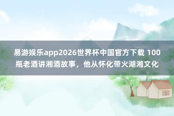 易游娱乐app2026世界杯中国官方下载 100瓶老酒讲湘酒故事，他从怀化带火湖湘文化