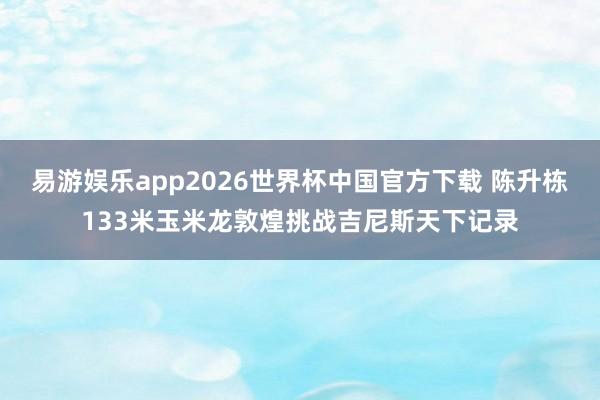 易游娱乐app2026世界杯中国官方下载 陈升栋133米玉米龙敦煌挑战吉尼斯天下记录