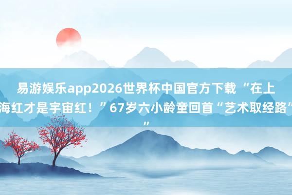 易游娱乐app2026世界杯中国官方下载 “在上海红才是宇宙红!”67岁六小龄童回首“艺术取经路”