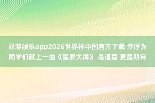 易游娱乐app2026世界杯中国官方下载 淳厚为同学们献上一曲《星辰大海》 是道喜 更是期待