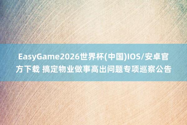 EasyGame2026世界杯(中国)IOS/安卓官方下载 搞定物业做事高出问题专项巡察公告
