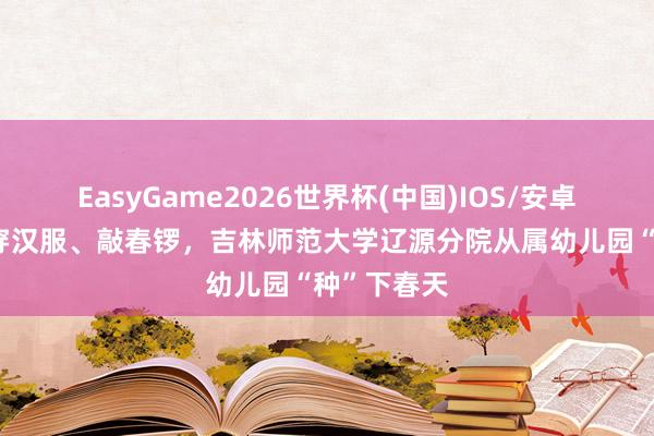 EasyGame2026世界杯(中国)IOS/安卓官方下载 穿汉服、敲春锣，吉林师范大学辽源分院从属幼儿园“种”下春天