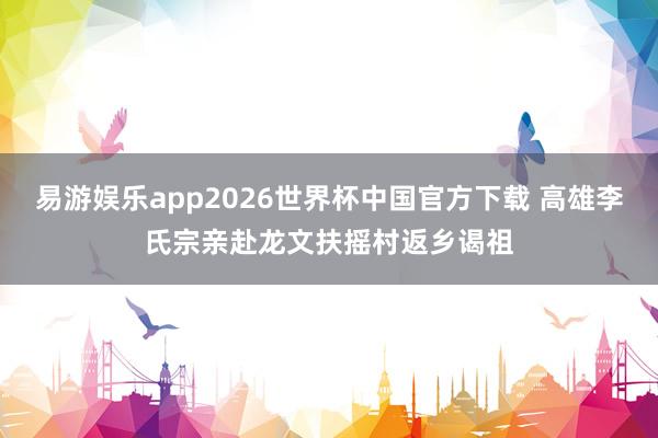 易游娱乐app2026世界杯中国官方下载 高雄李氏宗亲赴龙文扶摇村返乡谒祖