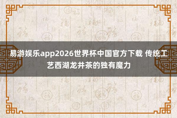 易游娱乐app2026世界杯中国官方下载 传统工艺西湖龙井茶的独有魔力