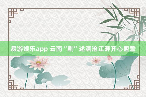 易游娱乐app 云南“剧”述澜沧江畔齐心盟誓