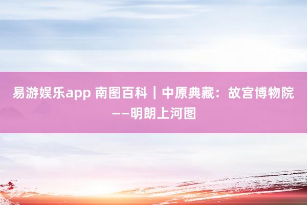 易游娱乐app 南图百科｜中原典藏：故宫博物院——明朗上河图