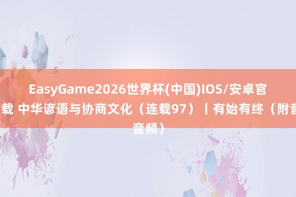 EasyGame2026世界杯(中国)IOS/安卓官方下载 中华谚语与协商文化（连载97）丨有始有终（附音频）