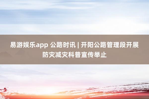 易游娱乐app 公路时讯 | 开阳公路管理段开展防灾减灾科普宣传举止