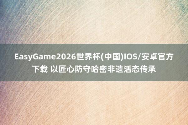 EasyGame2026世界杯(中国)IOS/安卓官方下载 以匠心防守哈密非遗活态传承