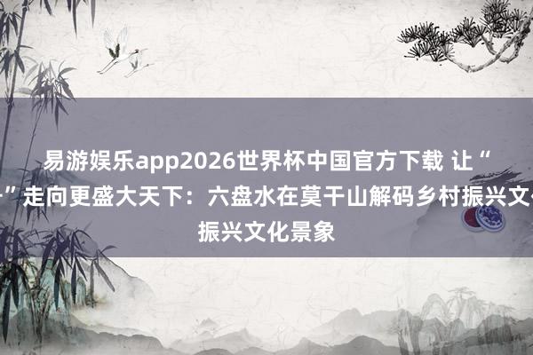 易游娱乐app2026世界杯中国官方下载 让“村字号”走向更盛大天下：六盘水在莫干山解码乡村振兴文化景象
