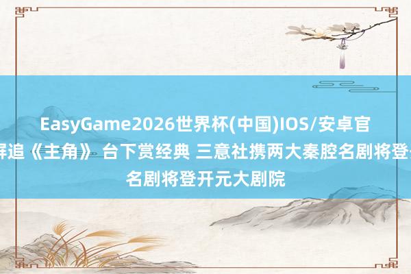 EasyGame2026世界杯(中国)IOS/安卓官方下载 荧屏追《主角》 台下赏经典 三意社携两大秦腔名剧将登开元大剧院