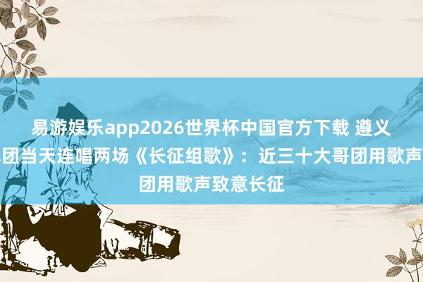 易游娱乐app2026世界杯中国官方下载 遵义红叶艺术团当天连唱两场《长征组歌》：近三十大哥团用歌声致意长征