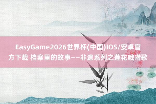 EasyGame2026世界杯(中国)IOS/安卓官方下载 档案里的故事——非遗系列之莲花哦嗬歌