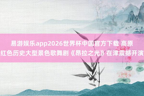 易游娱乐app2026世界杯中国官方下载 高原红色历史大型景色歌舞剧《昂拉之光》在津震撼开演