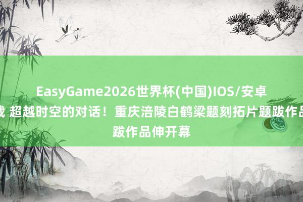 EasyGame2026世界杯(中国)IOS/安卓官方下载 超越时空的对话!重庆涪陵白鹤梁题刻拓片题跋作品伸开幕