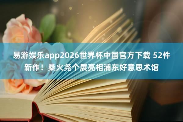 易游娱乐app2026世界杯中国官方下载 52件新作！桑火尧个展亮相浦东好意思术馆