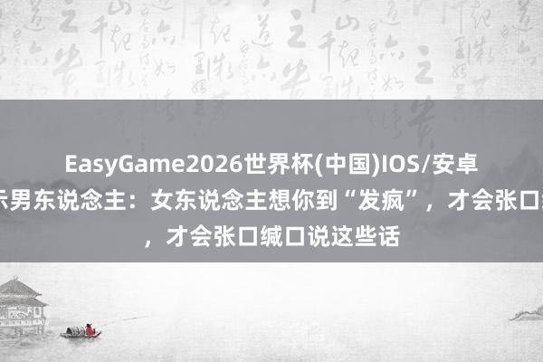EasyGame2026世界杯(中国)IOS/安卓官方下载 请示男东说念主：女东说念主想你到“发疯”，才会张口缄口说这些话