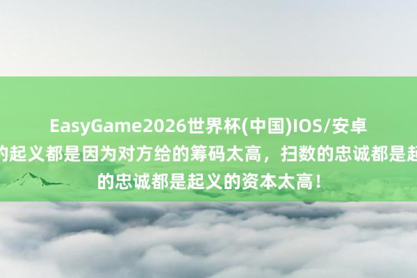 EasyGame2026世界杯(中国)IOS/安卓官方下载 扫数的起义都是因为对方给的筹码太高,扫数的忠诚都是起义的资本太高!