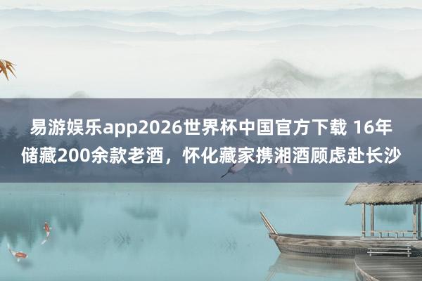 易游娱乐app2026世界杯中国官方下载 16年储藏200余款老酒，怀化藏家携湘酒顾虑赴长沙