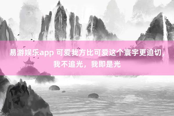易游娱乐app 可爱我方比可爱这个寰宇更迫切，我不追光，我即是光