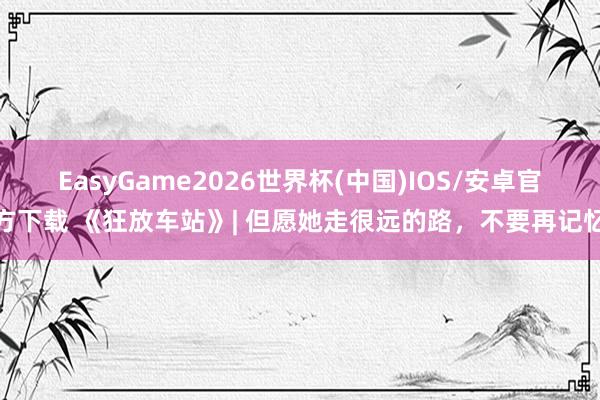 EasyGame2026世界杯(中国)IOS/安卓官方下载 《狂放车站》| 但愿她走很远的路，不要再记忆