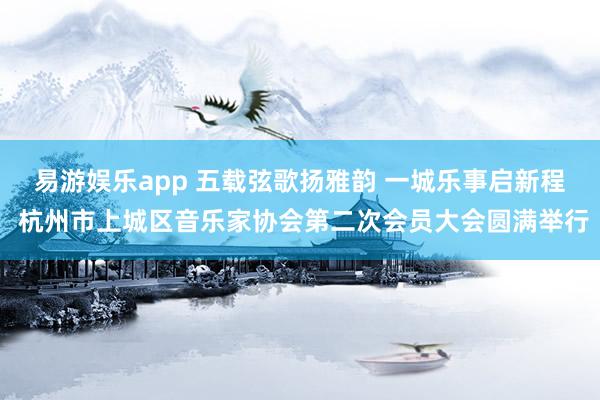 易游娱乐app 五载弦歌扬雅韵 一城乐事启新程 杭州市上城区音乐家协会第二次会员大会圆满举行