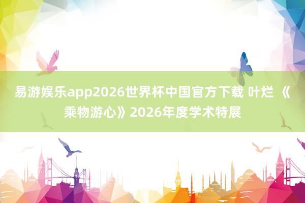 易游娱乐app2026世界杯中国官方下载 叶烂 《乘物游心》2026年度学术特展