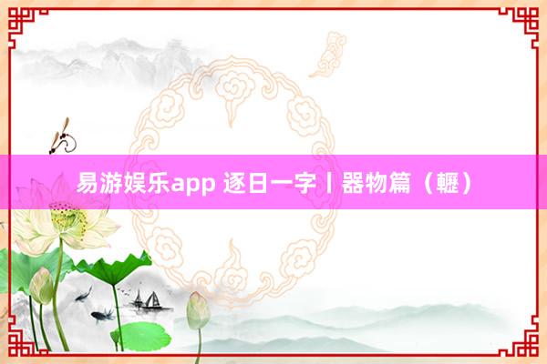 易游娱乐app 逐日一字丨器物篇（轣）