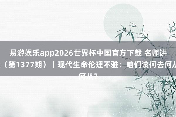 易游娱乐app2026世界杯中国官方下载 名师讲坛（第1377期）丨现代生命伦理不雅：咱们该何去何从？