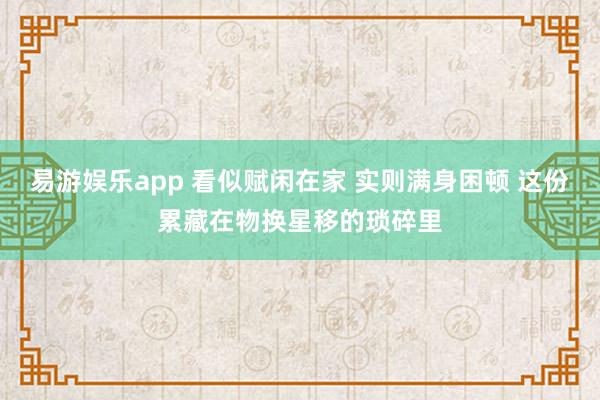 易游娱乐app 看似赋闲在家 实则满身困顿 这份累藏在物换星移的琐碎里