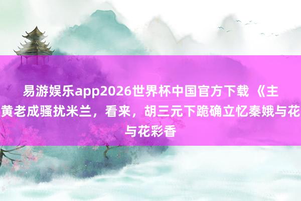 易游娱乐app2026世界杯中国官方下载 《主角》黄老成骚扰米兰，看来，胡三元下跪确立忆秦娥与花彩香