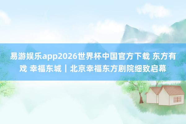 易游娱乐app2026世界杯中国官方下载 东方有戏 幸福东城｜北京幸福东方剧院细致启幕