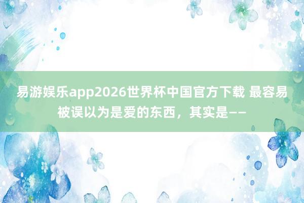 易游娱乐app2026世界杯中国官方下载 最容易被误以为是爱的东西，其实是——