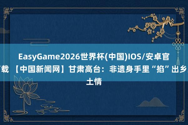 EasyGame2026世界杯(中国)IOS/安卓官方下载 【中国新闻网】甘肃高台：非遗身手里“掐”出乡土情