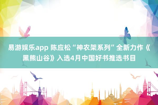易游娱乐app 陈应松“神农架系列”全新力作《黑熊山谷》入选4月中国好书推选书目