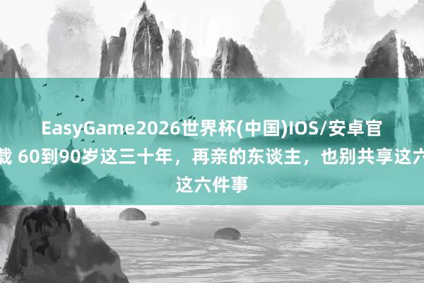 EasyGame2026世界杯(中国)IOS/安卓官方下载 60到90岁这三十年，再亲的东谈主，也别共享这六件事