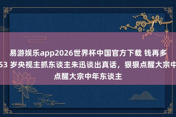 易游娱乐app2026世界杯中国官方下载 钱再多也没用！53 岁央视主抓东谈主朱迅谈出真话，狠狠点醒大宗中年东谈主